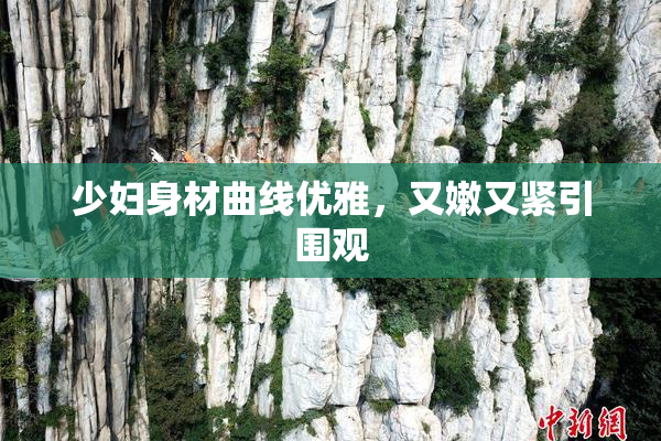 少妇身材曲线优雅，又嫩又紧引围观
