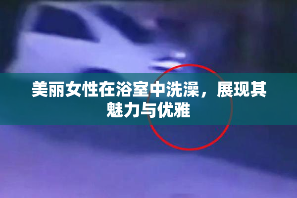 美丽女性在浴室中洗澡，展现其魅力与优雅