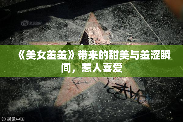 《美女羞羞》带来的甜美与羞涩瞬间，惹人喜爱