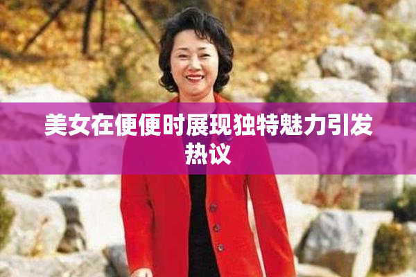 美女在便便时展现独特魅力引发热议