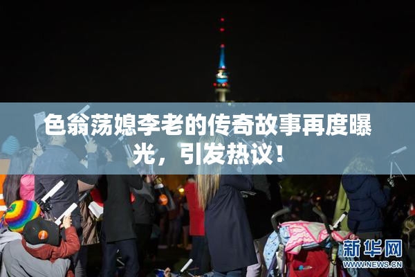 色翁荡媳李老的传奇故事再度曝光，引发热议！