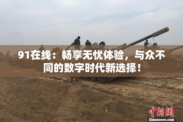 91在线：畅享无忧体验，与众不同的数字时代新选择！