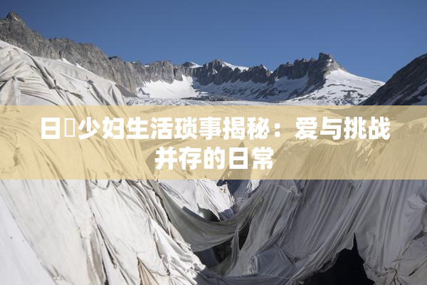 日夲少妇生活琐事揭秘：爱与挑战并存的日常