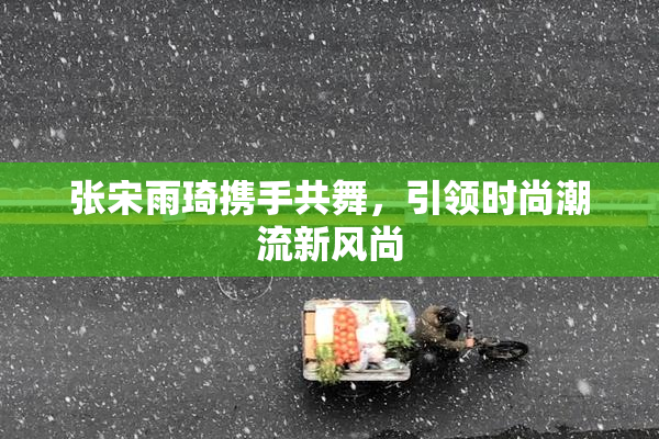 张宋雨琦携手共舞，引领时尚潮流新风尚
