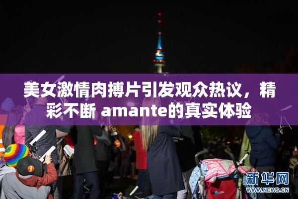 美女激情肉搏片引发观众热议，精彩不断 amante的真实体验