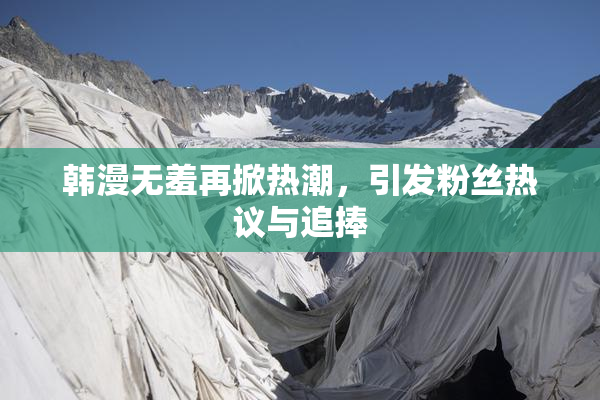 韩漫无羞再掀热潮，引发粉丝热议与追捧
