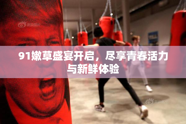 91嫩草盛宴开启，尽享青春活力与新鲜体验