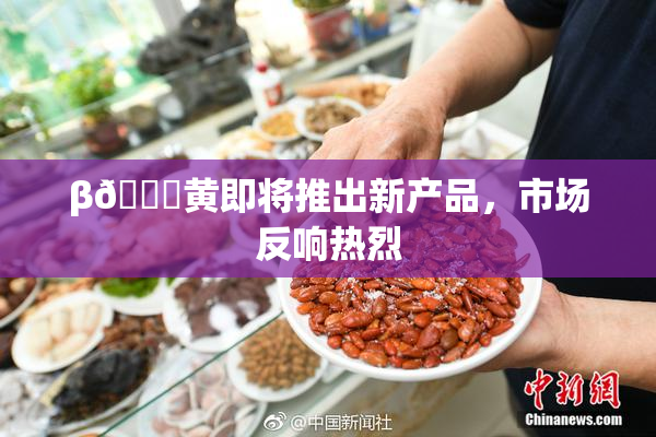 β🔞黄即将推出新产品，市场反响热烈