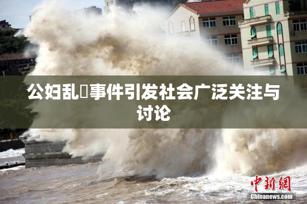 公妇乱婬事件引发社会广泛关注与讨论
