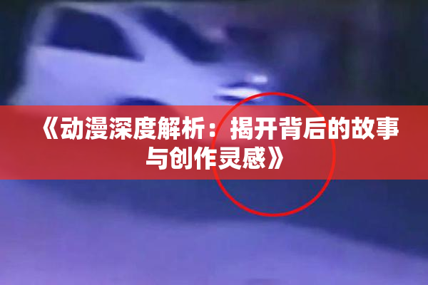 《动漫深度解析：揭开背后的故事与创作灵感》