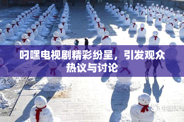 叼嘿电视剧精彩纷呈，引发观众热议与讨论