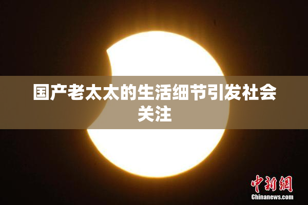 国产老太太的生活细节引发社会关注