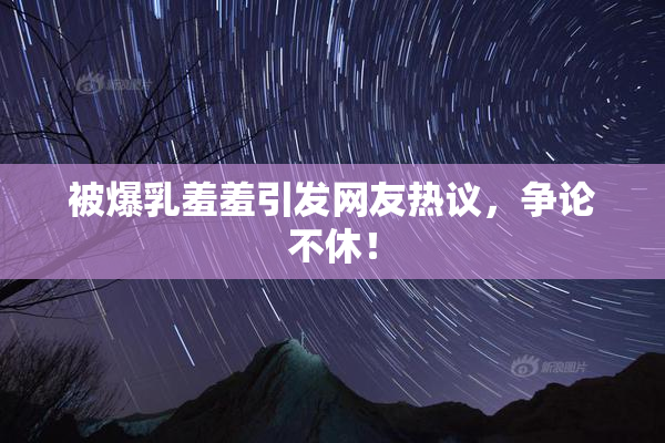 被爆乳羞羞引发网友热议，争论不休！