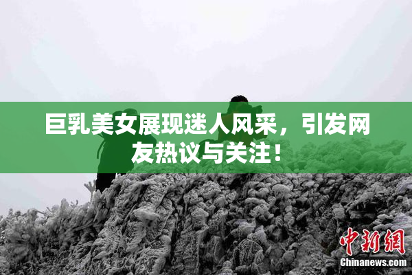 巨乳美女展现迷人风采，引发网友热议与关注！