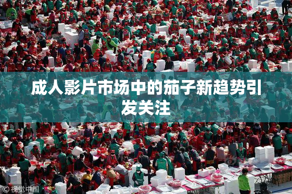 成人影片市场中的茄子新趋势引发关注