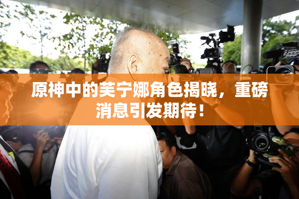 原神中的芙宁娜角色揭晓，重磅消息引发期待！