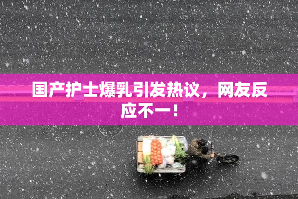 国产护士爆乳引发热议，网友反应不一！