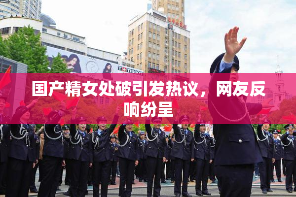 国产精女处破引发热议，网友反响纷呈