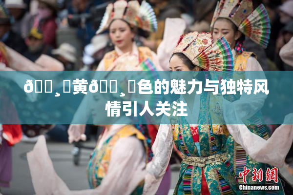 🌸‌黄🌸‌色的魅力与独特风情引人关注