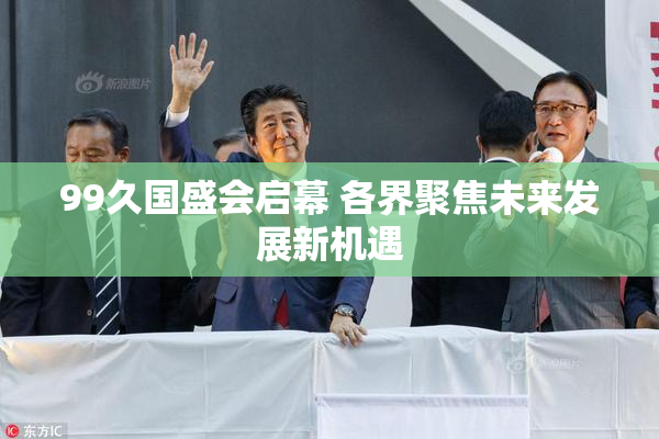 99久国盛会启幕 各界聚焦未来发展新机遇