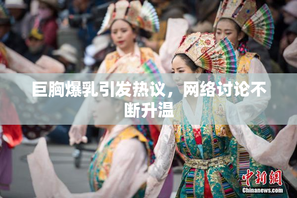 巨胸爆乳引发热议，网络讨论不断升温