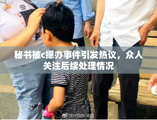 秘书被c摁办事件引发热议，众人关注后续处理情况