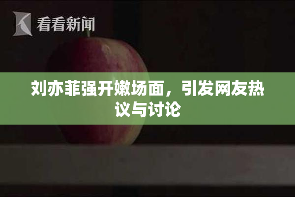 刘亦菲强开嫩场面，引发网友热议与讨论