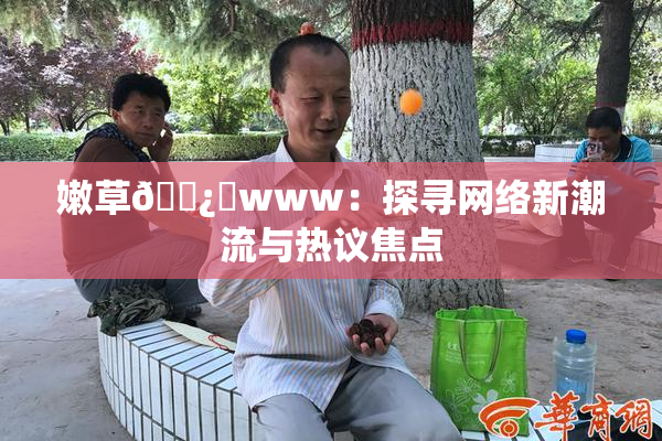 嫩草🌿‌www：探寻网络新潮流与热议焦点