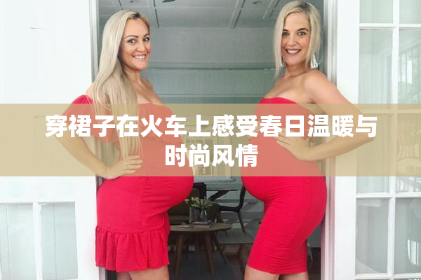 穿裙子在火车上感受春日温暖与时尚风情