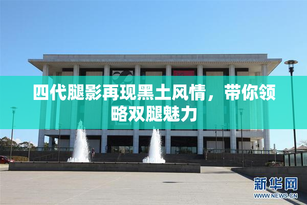 四代腿影再现黑土风情，带你领略双腿魅力