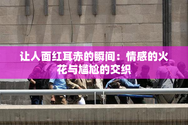 让人面红耳赤的瞬间：情感的火花与尴尬的交织