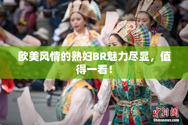 欧美风情的熟妇BR魅力尽显，值得一看！
