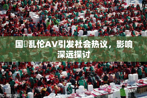 国產乱伦AV引发社会热议，影响深远探讨