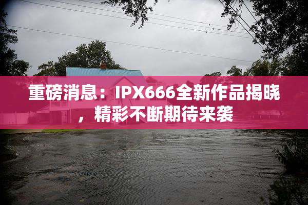 重磅消息：IPX666全新作品揭晓，精彩不断期待来袭