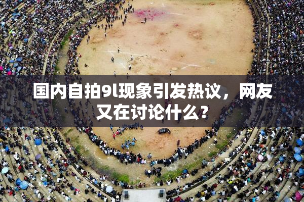 国内自拍9l现象引发热议，网友又在讨论什么？