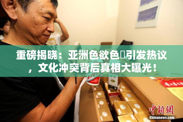 重磅揭晓：亚洲色欲色欱引发热议，文化冲突背后真相大曝光！