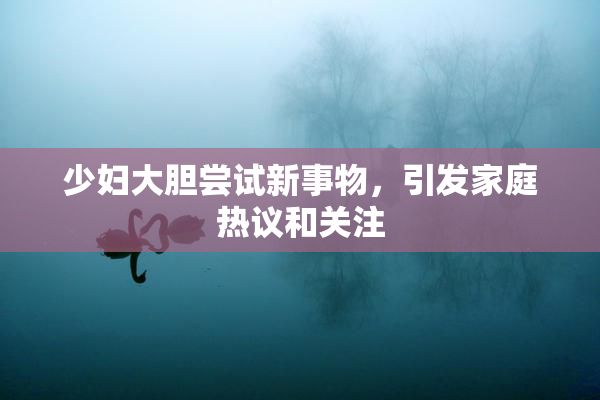 少妇大胆尝试新事物，引发家庭热议和关注