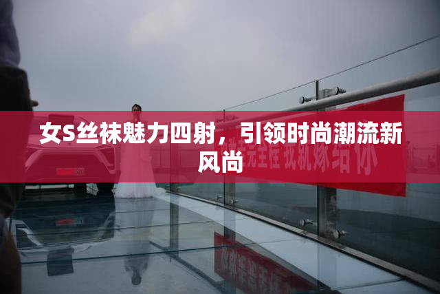 女S丝袜魅力四射，引领时尚潮流新风尚