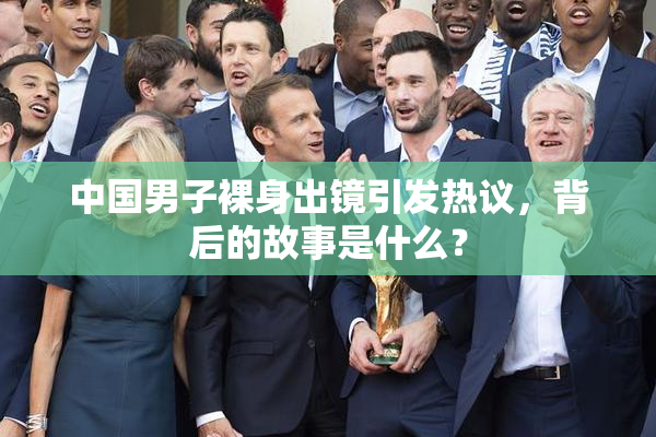 中国男子裸身出镜引发热议，背后的故事是什么？