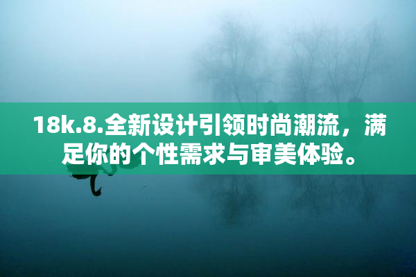 18k.8.全新设计引领时尚潮流，满足你的个性需求与审美体验。