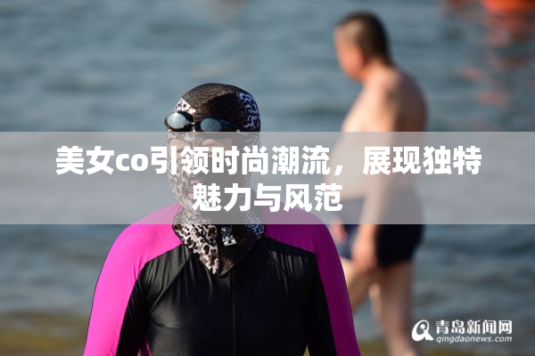 美女co引领时尚潮流，展现独特魅力与风范