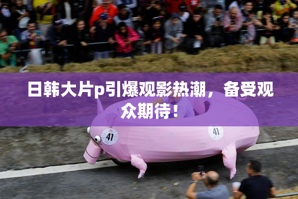 日韩大片p引爆观影热潮，备受观众期待！