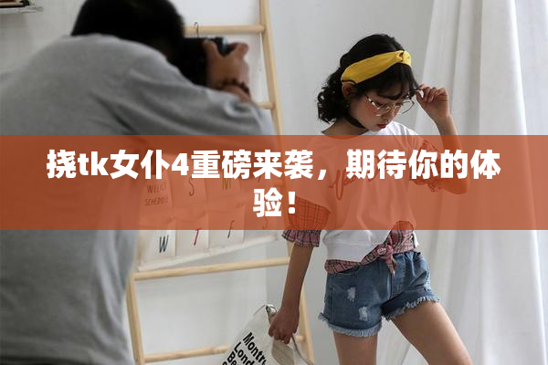 挠tk女仆4重磅来袭，期待你的体验！