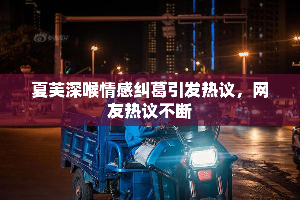 夏芙深喉情感纠葛引发热议，网友热议不断