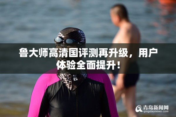 鲁大师高清国评测再升级，用户体验全面提升！