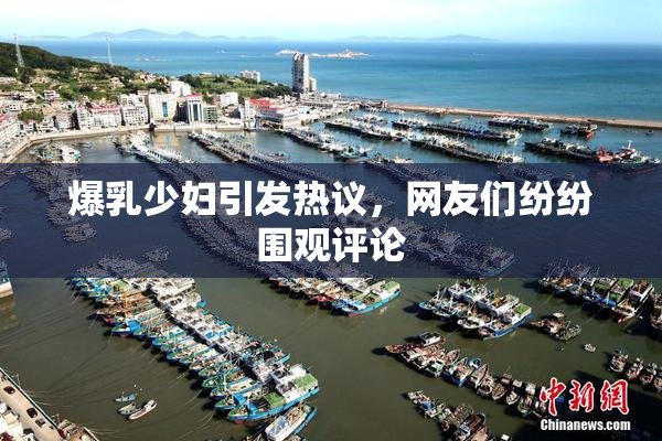 爆乳少妇引发热议，网友们纷纷围观评论