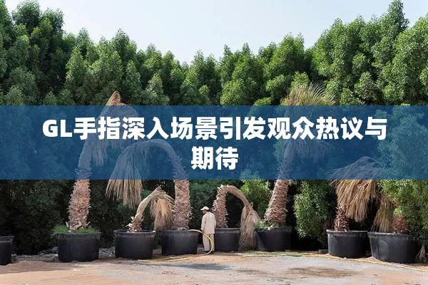 GL手指深入场景引发观众热议与期待