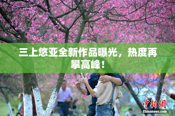 三上悠亚全新作品曝光，热度再攀高峰！