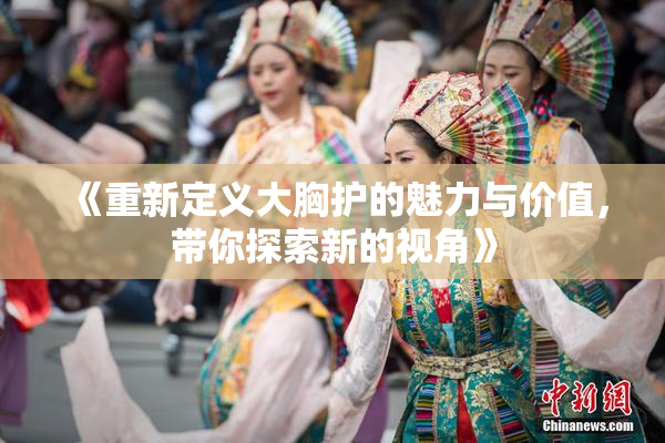 《重新定义大胸护的魅力与价值，带你探索新的视角》