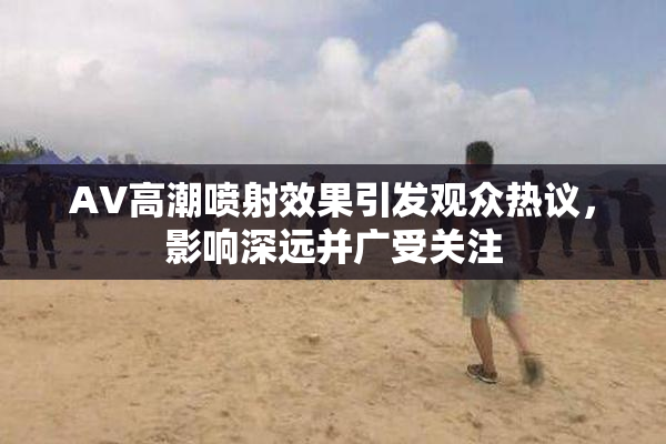 AV高潮喷射效果引发观众热议，影响深远并广受关注